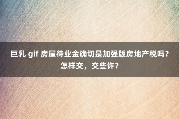 巨乳 gif 房屋待业金确切是加强版房地产税吗？怎样交，交些许？