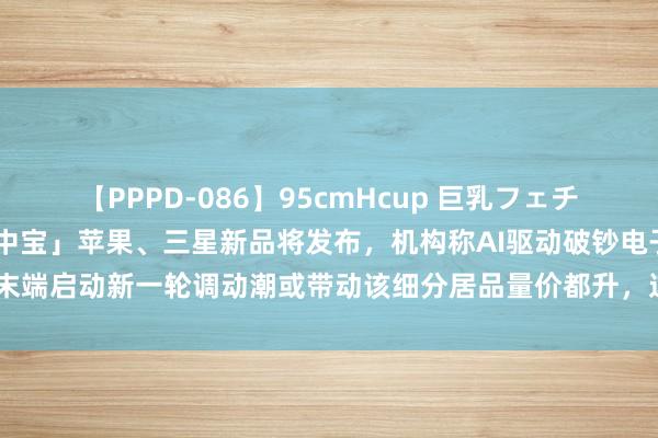 【PPPD-086】95cmHcup 巨乳フェチ専用ソープ SARA 「盘中宝」苹果、三星新品将发布，机构称AI驱动破钞电子末端启动新一轮调动潮或带动该细分居品量价都升，这家企业为H客户提供相关居品