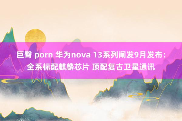 巨臀 porn 华为nova 13系列阐发9月发布：全系标配麒麟芯片 顶配复古卫星通讯