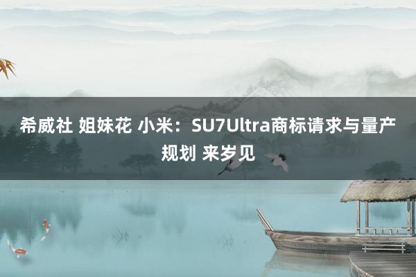 希威社 姐妹花 小米：SU7Ultra商标请求与量产规划 来岁见