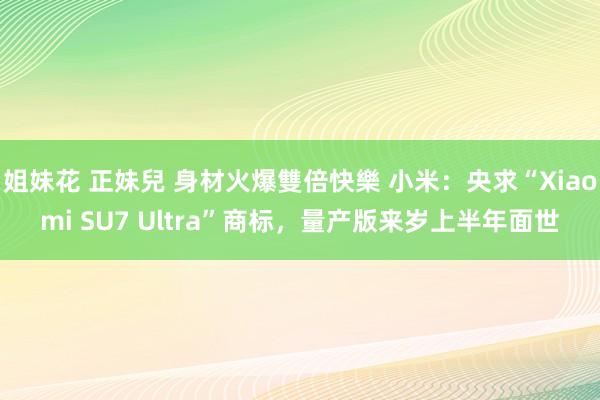 姐妹花 正妹兒 身材火爆雙倍快樂 小米：央求“Xiaomi SU7 Ultra”商标，量产版来岁上半年面世