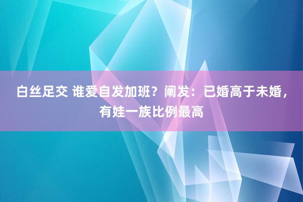 白丝足交 谁爱自发加班？阐发：已婚高于未婚，有娃一族比例最高