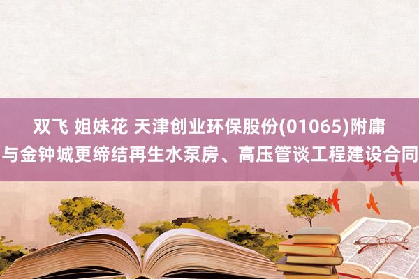 双飞 姐妹花 天津创业环保股份(01065)附庸与金钟城更缔结再生水泵房、高压管谈工程建设合同