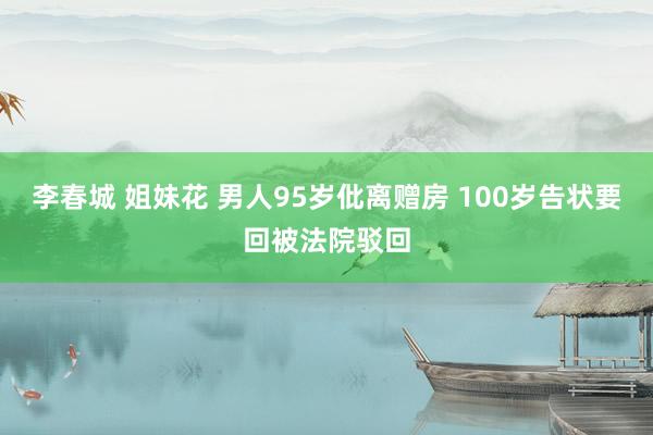 李春城 姐妹花 男人95岁仳离赠房 100岁告状要回被法院驳回