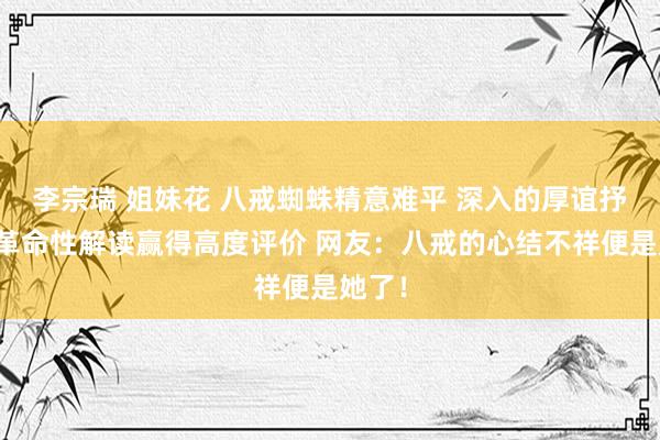 李宗瑞 姐妹花 八戒蜘蛛精意难平 深入的厚谊抒发和革命性解读赢得高度评价 网友：八戒的心结不祥便是她了！