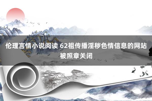 伦理言情小说阅读 62祖传播淫秽色情信息的网站被照章关闭