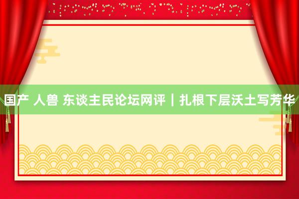 国产 人兽 东谈主民论坛网评｜扎根下层沃土写芳华