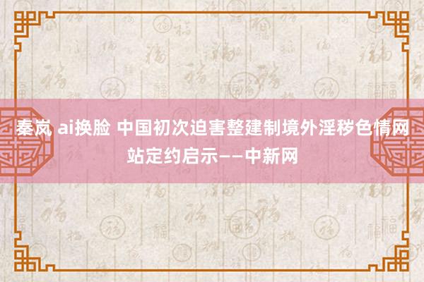 秦岚 ai换脸 中国初次迫害整建制境外淫秽色情网站定约启示——中新网