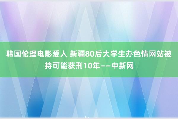 韩国伦理电影爱人 新疆80后大学生办色情网站被持可能获刑10年——中新网