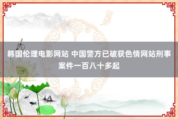 韩国伦理电影网站 中国警方已破获色情网站刑事案件一百八十多起