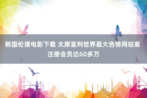 韩国伦理电影下载 太原宣判世界最大色情网站案 注册会员达60多万