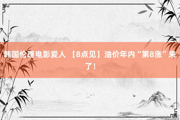 韩国伦理电影爱人 【8点见】油价年内“第8涨”来了！