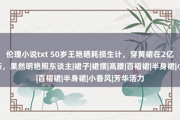 伦理小说txt 50岁王艳晒耗损生计，穿黄裙在2亿豪宅里喝下昼茶，果然明艳照东谈主|裙子|裙摆|高腰|百褶裙|半身裙|小香风|芳华活力