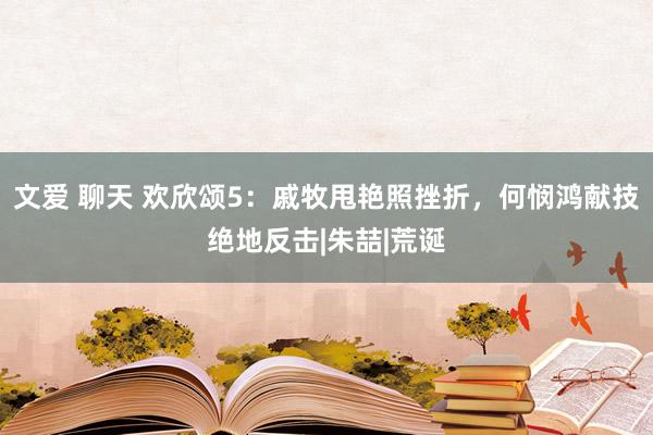 文爱 聊天 欢欣颂5：戚牧甩艳照挫折，何悯鸿献技绝地反击|朱喆|荒诞