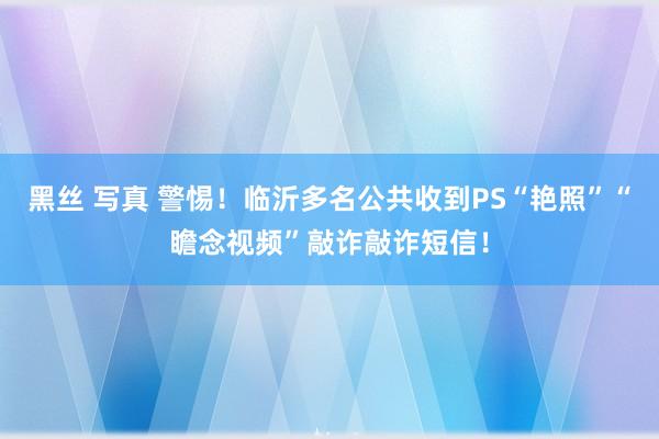 黑丝 写真 警惕！临沂多名公共收到PS“艳照”“瞻念视频”敲诈敲诈短信！