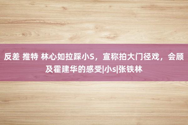 反差 推特 林心如拉踩小S，宣称拍大门径戏，会顾及霍建华的感受|小s|张铁林