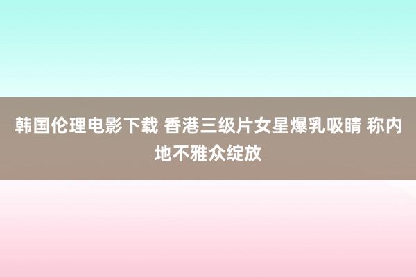 韩国伦理电影下载 香港三级片女星爆乳吸睛 称内地不雅众绽放