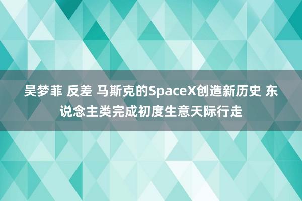 吴梦菲 反差 马斯克的SpaceX创造新历史 东说念主类完成初度生意天际行走