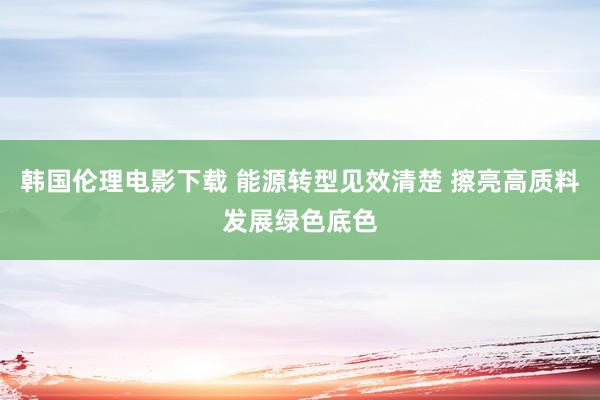 韩国伦理电影下载 能源转型见效清楚 擦亮高质料发展绿色底色