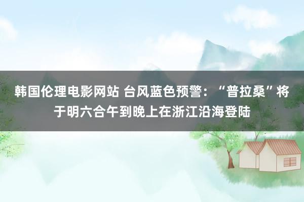 韩国伦理电影网站 台风蓝色预警：“普拉桑”将于明六合午到晚上在浙江沿海登陆