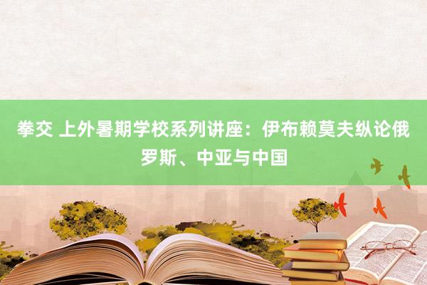 拳交 上外暑期学校系列讲座：伊布赖莫夫纵论俄罗斯、中亚与中国