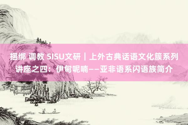 捆绑 调教 SISU文研｜上外古典话语文化簇系列讲座之四：伊甸呢喃——亚非语系闪语族简介