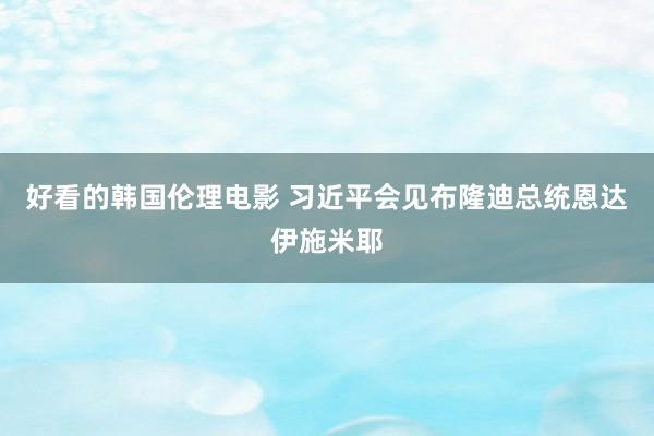 好看的韩国伦理电影 习近平会见布隆迪总统恩达伊施米耶