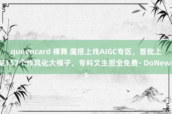 queencard 裸舞 魔搭上线AIGC专区，首批上架157个作风化大模子，专科文生图全免费- DoNews