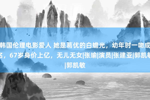 韩国伦理电影爱人 她是葛优的白蟾光，幼年时一吻成名，67岁身价上亿，无儿无女|张瑜|演员|张建亚|郭凯敏