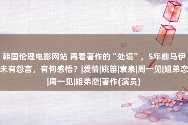 韩国伦理电影网站 再看著作的“处境”，5年前马伊琍被舍弃也未有怨言，有何感悟？|爱情|姚笛|袁泉|周一见|姐弟恋|著作(演员)