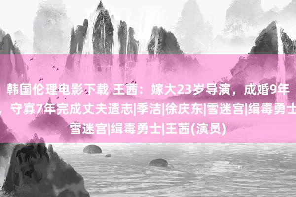 韩国伦理电影下载 王茜：嫁大23岁导演，成婚9年丈夫亏蚀后，守寡7年完成丈夫遗志|季洁|徐庆东|雪迷宫|缉毒勇士|王茜(演员)