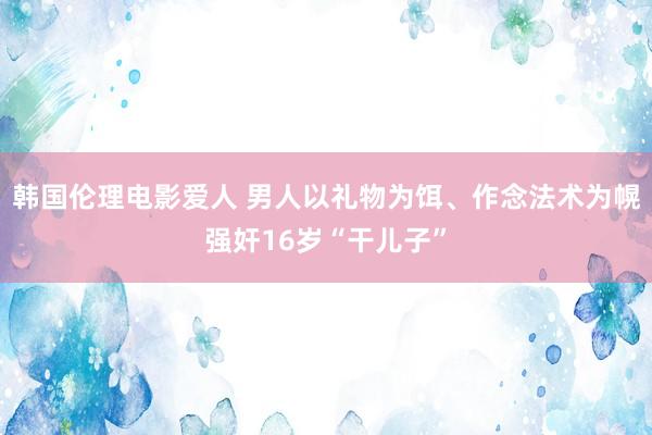 韩国伦理电影爱人 男人以礼物为饵、作念法术为幌强奸16岁“干儿子”