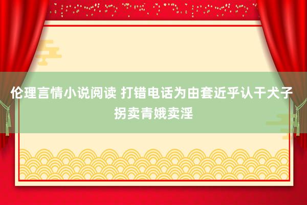 伦理言情小说阅读 打错电话为由套近乎认干犬子 拐卖青娥卖淫