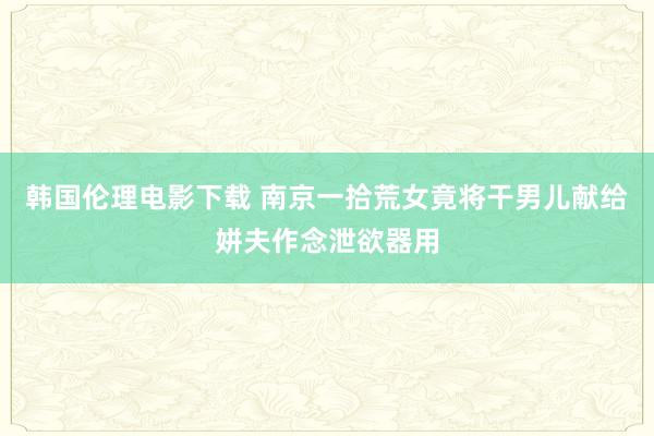 韩国伦理电影下载 南京一拾荒女竟将干男儿献给姘夫作念泄欲器用