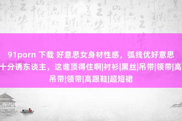 91porn 下载 好意思女身材性感，弧线优好意思，肤白水嫩十分诱东谈主，这谁顶得住啊|衬衫|黑丝|吊带|领带|高跟鞋|超短裙