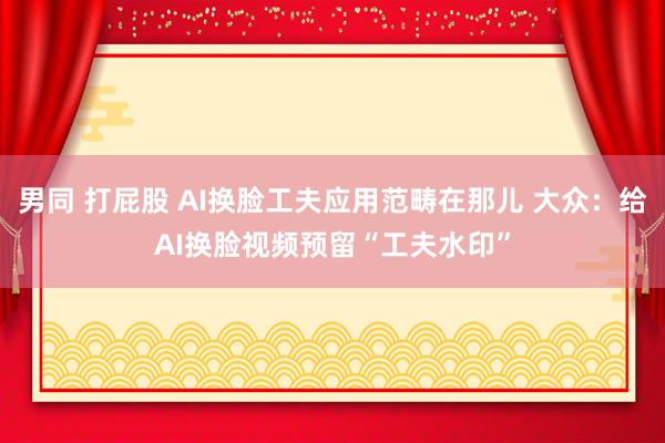 男同 打屁股 AI换脸工夫应用范畴在那儿 大众：给AI换脸视频预留“工夫水印”