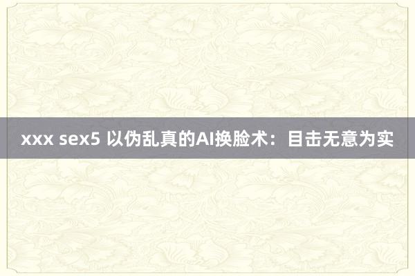 xxx sex5 以伪乱真的AI换脸术：目击无意为实